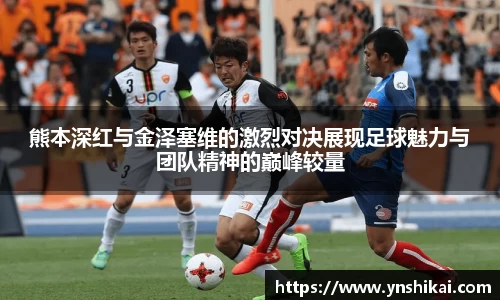 熊本深红与金泽塞维的激烈对决展现足球魅力与团队精神的巅峰较量